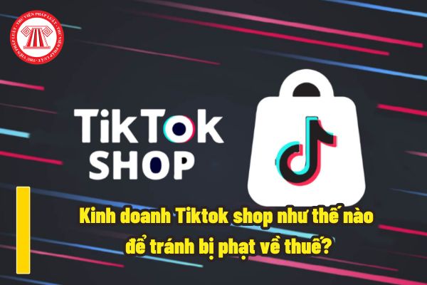 Kinh doanh Online trên sàn thương mại điện tử Tiktok shop như thế nào để tránh bị phạt về thuế? Chủ sàn có thể khai thuế thay hay không?