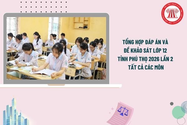 Tổng hợp đáp án và đề khảo sát lớp 12 tỉnh Phú Thọ 2026 lần 2 tất cả các môn chi tiết thế nào?
