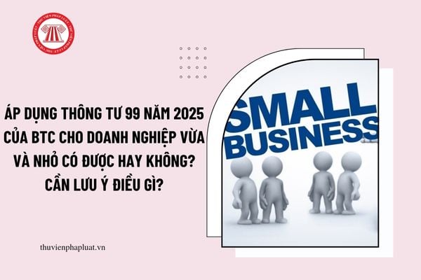 Áp dụng Thông tư 99 năm 2025 của BTC cho doanh nghiệp vừa và nhỏ có được hay không? Cần lưu ý điều gì?