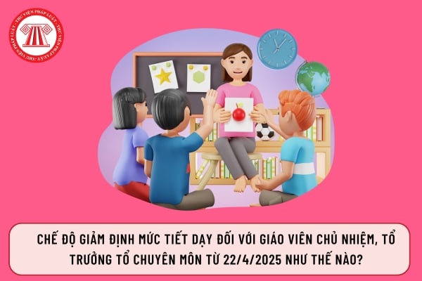 Chế độ giảm định mức tiết dạy đối với giáo viên chủ nhiệm, tổ trưởng tổ chuyên môn từ 22/4/2025 như thế nào?