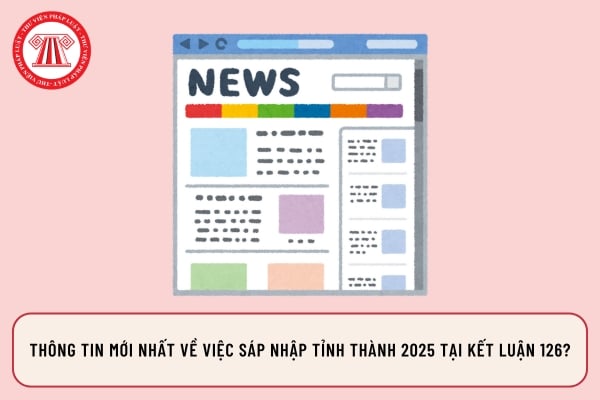 Thông tin mới nhất về việc sáp nhập tỉnh thành 2025 tại Kết luận 126?