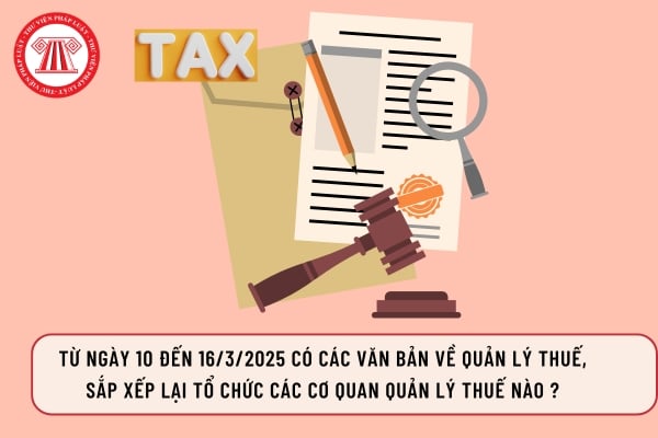 Từ ngày 10 đến 16/3/2025 có các văn bản về quản lý thuế, sắp xếp lại tổ chức các cơ quan quản lý thuế nào ?