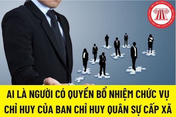 AI LÀ NGƯỜI CÓ QUYỀN BỔ NHIỆM CHỨC VỤ CHỈ HUY CỦA BAN CHỈ HUY QUÂN SỰ CẤP XÃ