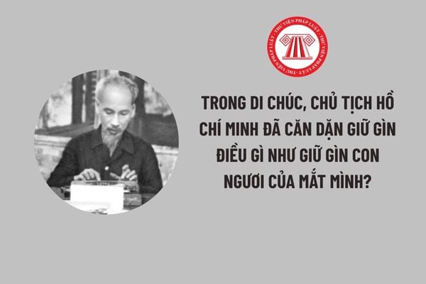 Trong Di chúc, Chủ tịch Hồ Chí Minh đã căn dặn giữ gìn điều gì như giữ gìn con ngươi của mắt mình?