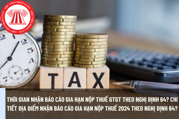 Thời gian nhận báo cáo gia hạn nộp thuế GTGT theo Nghị định 64? Chi tiết địa điểm nhận báo cáo gia hạn nộp thuế 2024 theo Nghị định 64?