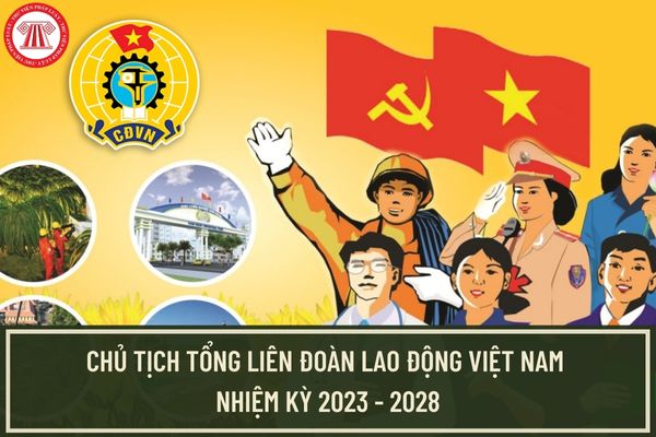 Đại hội Công đoàn Việt Nam lần thứ XIII nhiệm kỳ 2023 - 2028 ai được bầu làm Chủ tịch Tổng Liên đoàn Lao động Việt Nam?