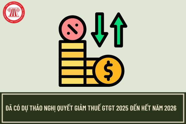 Đã có Dự thảo Nghị quyết giảm thuế GTGT 2025 đến hết năm 2026? Lý do giảm thuế GTGT đến năm 2026?