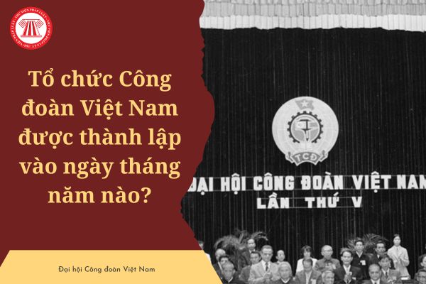 Tổ chức Công đoàn Việt Nam được thành lập vào ngày tháng năm nào? Tính đến nay, Công đoàn Việt Nam đã trải qua mấy kỳ Đại hội?