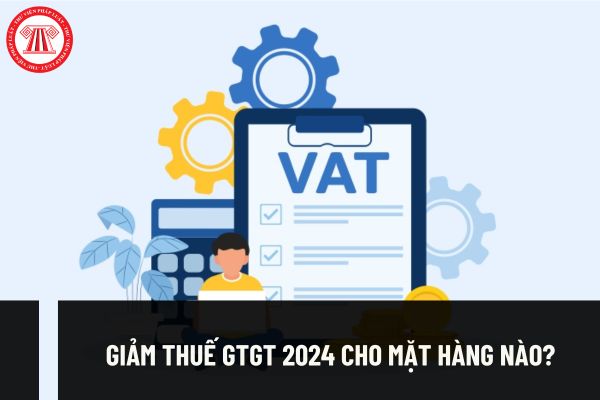 Giảm thuế GTGT 2024 cho những mặt hàng nào? Giảm thuế đến khi nào? Có giảm thuế GTGT cho tất cả mặt hàng không? 