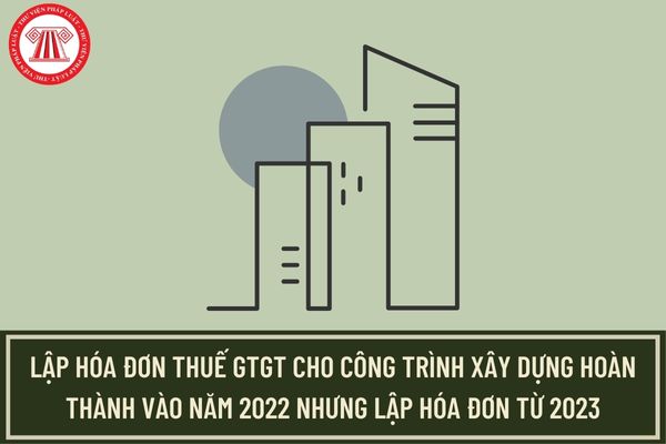 TCT hướng dẫn lập hóa đơn thuế GTGT đối với công trình xây dựng hoàn thành vào năm 2022 nhưng lập hóa đơn từ 2023?