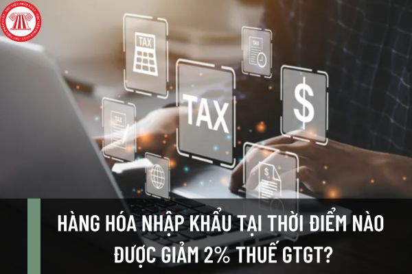 Hàng hóa nhập khẩu tại thời điểm nào được giảm 2% thuế GTGT? Thời điểm xác định thuế GTGT đối với hàng hóa nhập khẩu?