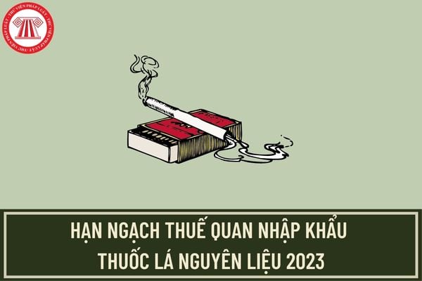 Lượng hạn ngạch thuế quan nhập khẩu thuốc lá nguyên liệu để sản xuất thuốc lá điếu năm 2023 là bao nhiêu?