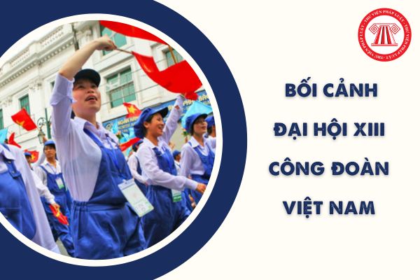 Đại hội XIII Công đoàn Việt Nam diễn ra trong bối cảnh như thế nào? Phương châm Đại hội Công đoàn 2023 ra sao?