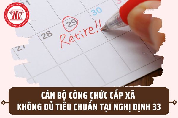 Cán bộ công chức cấp xã không đủ tiêu chuẩn theo Nghị định 33 thì sẽ nghỉ hưu hoặc tinh giản biên chế đúng không?