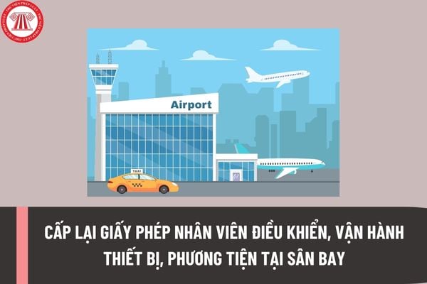 Trình tự cấp lại Giấy phép nhân viên điều khiển, vận hành thiết bị, phương tiện tại khu vực hạn chế của cảng hàng không, sân bay ra sao?