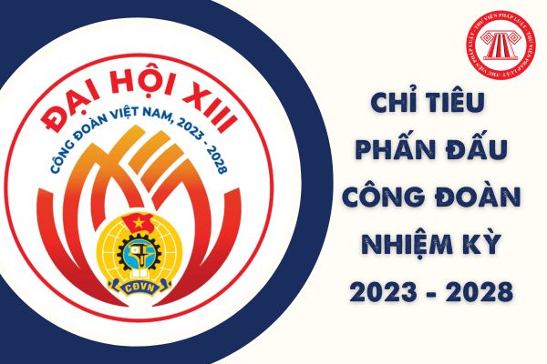 Chỉ tiêu phấn đấu nhiệm kỳ 2023-2028 của Công đoàn Việt Nam bao gồm những nội dung như thế nào?