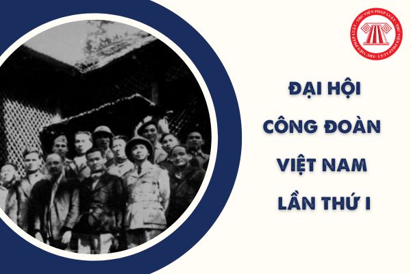 Đại hội Công đoàn Việt Nam lần 1 diễn ra ở đâu? Ai được bầu làm Chủ tịch tại Đại hội I Công đoàn Việt Nam?