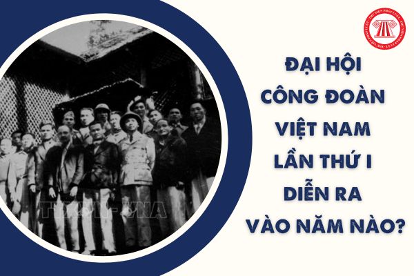 Đại hội Công đoàn Việt Nam lần thứ I diễn ra vào năm nào? Từ Đại hội I đến nay đã có mấy kỳ đại hội?