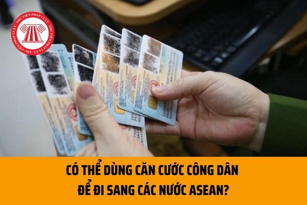 Có thể dùng căn cước công dân để đi sang các nước ASEAN? CCCD hiện nay có thể sử dụng thay cho hộ chiếu không?