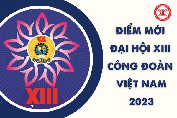 Điểm mới về nội dung Đại hội XIII Công đoàn Việt Nam 2023? Địa điểm tổ chức Đại hội XIII ở đâu?