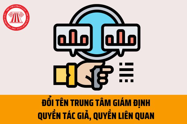 Đổi tên Trung tâm Giám định quyền tác giả, quyền liên quan từ 11/04/2023 theo quy định mới đúng không?