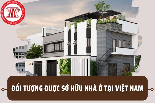 05 Đối tượng được sở hữu nhà ở tại Việt Nam theo quy định mới từ 01/01/2025 tại Luật Nhà ở 2023?
