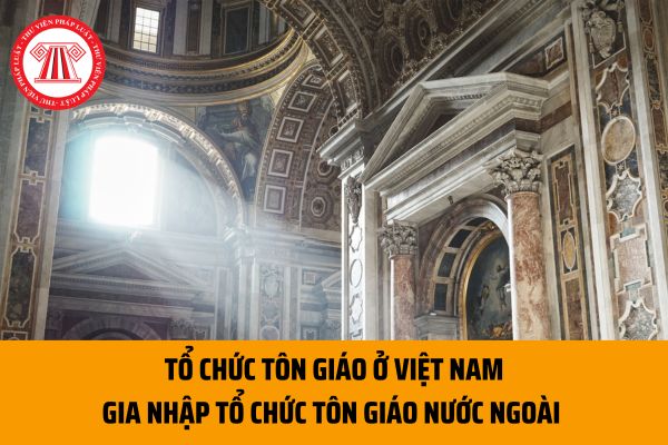Hồ sơ, thủ tục đề nghị cho tổ chức tôn giáo ở Việt Nam gia nhập tổ chức tôn giáo nước ngoài ra sao?