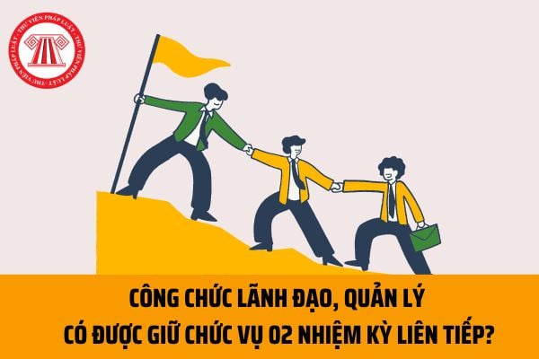 Công chức lãnh đạo, quản lý có được giữ chức vụ 02 nhiệm kỳ liên tiếp theo quy định hay không?