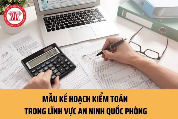 Mẫu Kế hoạch kiểm toán trong lĩnh vực an ninh quốc phòng mới nhất ra sao? Nội dung Kế hoạch kiểm toán an ninh quốc phòng gồm những gì?