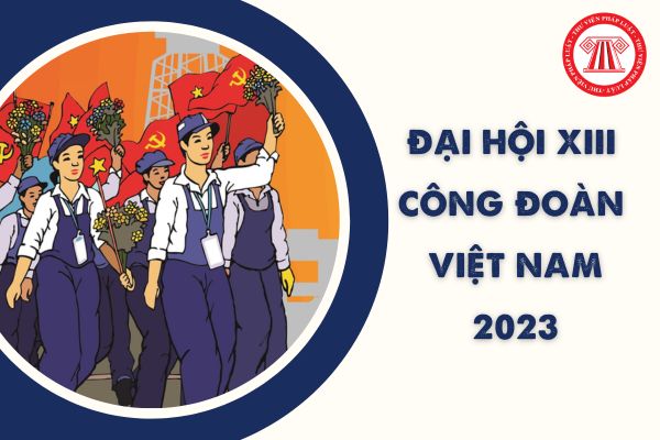 Đại hội XIII Công đoàn Việt Nam đề ra 3 khâu đột phá nào? Mục tiêu Đại hội Công đoàn Việt Nam 2023?