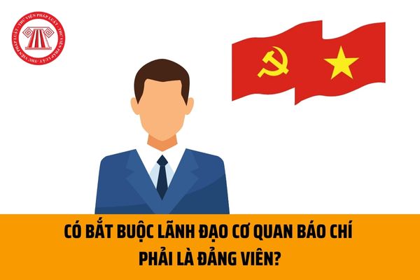 Có bắt buộc lãnh đạo cơ quan báo chí phải là Đảng viên Đảng Cộng sản Việt Nam theo quy định không?