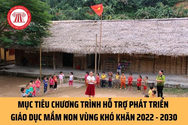 Mục tiêu của Chương trình Hỗ trợ phát triển giáo dục mầm non vùng khó khăn giai đoạn 2022 - 2030 là gì?