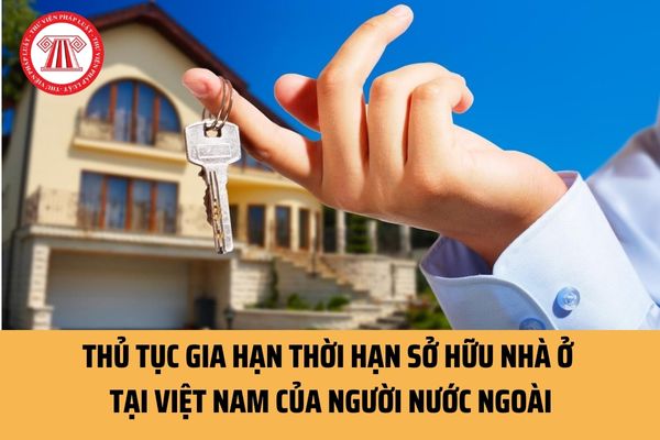 Người nước ngoài gia hạn thời hạn sở hữu nhà ở tại Việt Nam theo hồ sơ, thủ tục như thế nào theo quy định?