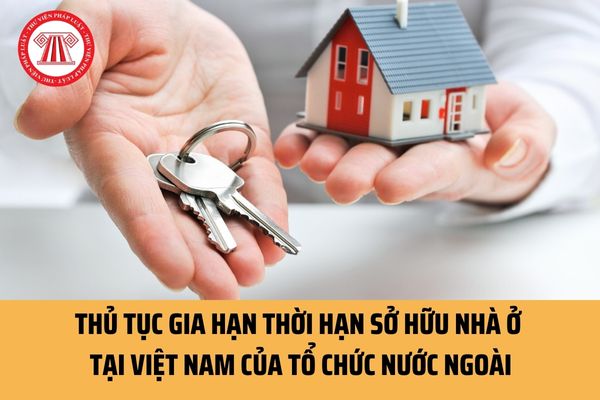 Thủ tục gia hạn thời hạn sở hữu nhà ở tại Việt Nam của tổ chức nước ngoài hiện nay được quy định ra sao?