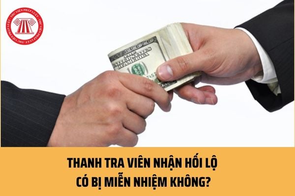 Thanh tra viên nhận hối lộ thì có bị miễn nhiệm không? Việc xử lý hành nhận hối lộ của người tiến hành thanh tra được thực hiện thế nào?