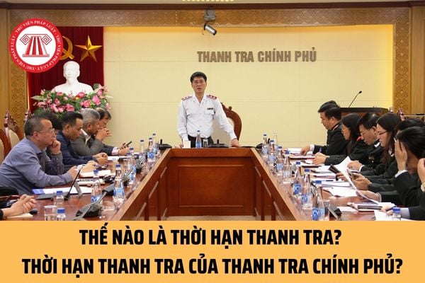 Thế nào là thời hạn thanh tra? Thời hạn thanh tra trong cuộc thanh tra của Thanh tra Chính phủ là bao lâu?