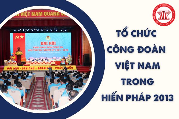 Điều nào của Hiến pháp 2013 về tổ chức Công đoàn Việt Nam? Công đoàn Việt Nam đã trải qua mấy kỳ đại hội?