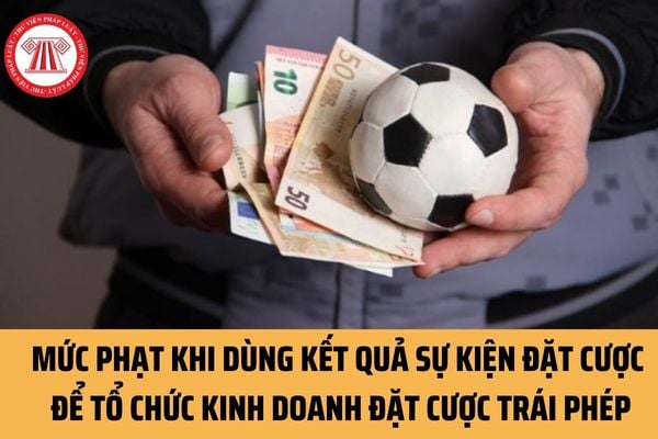 Dùng kết quả sự kiện đặt cược để tổ chức kinh doanh đặt cược trái phép sẽ bị tước quyền sử dụng Giấy chứng nhận đủ điều kiện kinh doanh?