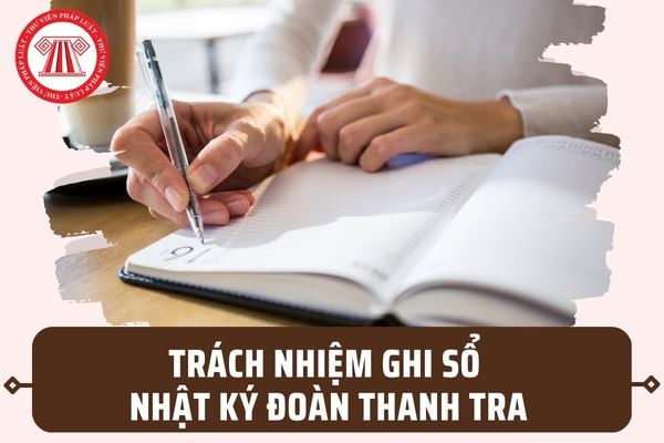 Ai có trách nhiệm ghi Sổ nhật ký Đoàn thanh tra? Việc in, phát hành Sổ nhật ký được thực hiện ra sao?