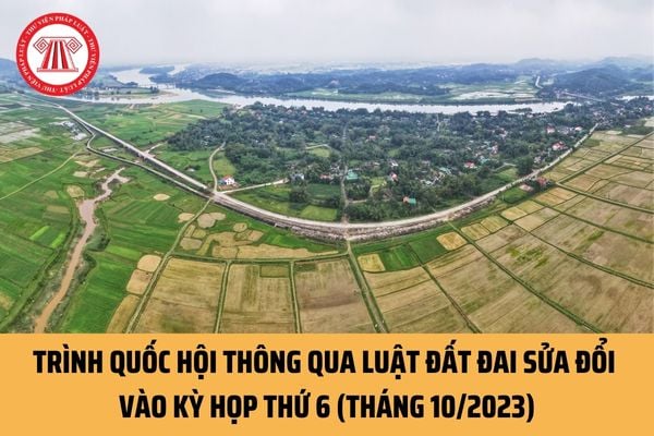 Trình Quốc hội thông qua Luật Đất đai sửa đổi vào kỳ họp thứ 6 (Tháng 10/2023) có đúng không?