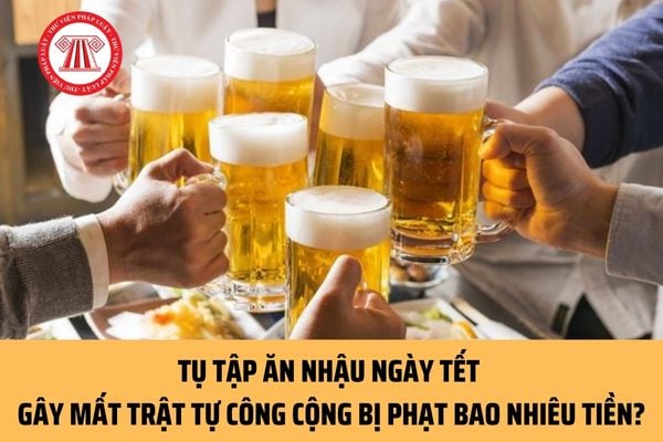 Tụ tập ăn nhậu ngày Tết gây mất trật tự công cộng bị phạt bao nhiêu tiền? Mức phạt tối đa là bao nhiêu?