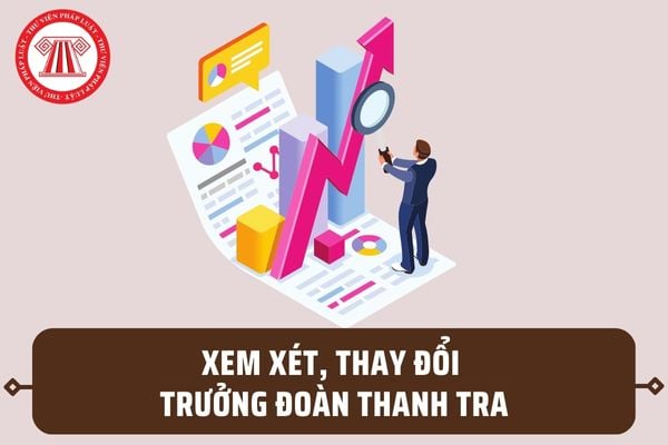 Người ra quyết định thanh tra xem xét, thay đổi Trưởng đoàn thanh tra trong những trường hợp nào?