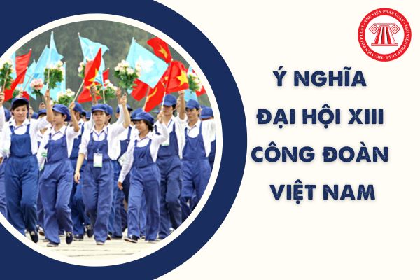 Ý nghĩa Đại hội XIII Công đoàn Việt Nam 2023 là gì? Những nhiệm vụ, giải pháp nhiệm kỳ 2023 - 2028?