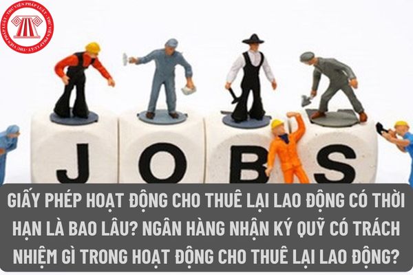 Giấy phép hoạt động cho thuê lại lao động có thời hạn là bao lâu? Ngân hàng nhận ký quỹ có trách nhiệm gì trong hoạt động cho thuê lại lao động?