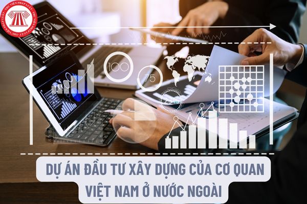 Lập, quản lý, thanh toán và quyết toán các dự án đầu tư xây dựng của Cơ quan Việt Nam ở nước ngoài như thế nào?