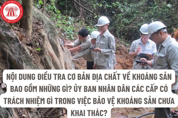 Nội dung điều tra cơ bản địa chất về khoáng sản bao gồm những gì? Ủy ban nhân dân các cấp có trách nhiệm gì trong việc bảo vệ khoáng sản chưa khai thác? 