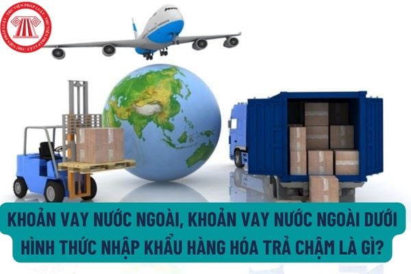 Khoản vay nước ngoài là gì? Khoản vay nước ngoài dưới hình thức nhập khẩu hàng hóa trả chậm là gì?