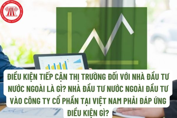Điều kiện tiếp cận thị trường đối với nhà đầu tư nước ngoài là gì? Nhà đầu tư nước ngoài đầu tư vào công ty cổ phần tại Việt Nam phải đáp ứng điều kiện gì?