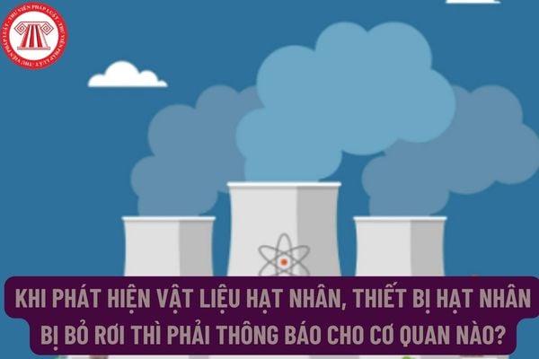 Khi phát hiện vật liệu hạt nhân, thiết bị hạt nhân bị bỏ rơi thì phải thông báo cho cơ quan nào?