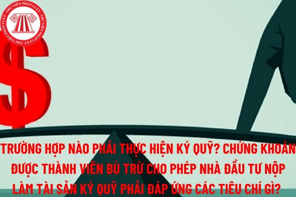 Trường hợp nào phải thực hiện ký quỹ? Chứng khoán được thành viên bù trừ cho phép nhà đầu tư nộp làm tài sản ký quỹ phải đáp ứng các tiêu chí?